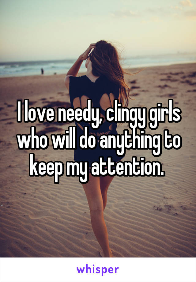 I love needy, clingy girls who will do anything to keep my attention. 
