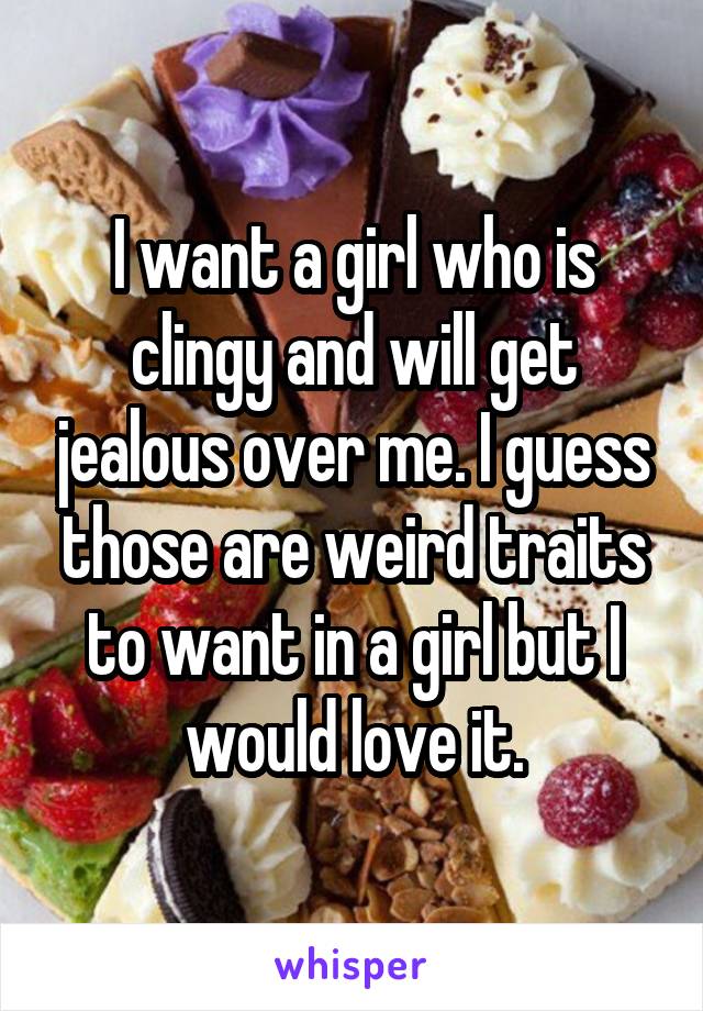 I want a girl who is clingy and will get jealous over me. I guess those are weird traits to want in a girl but I would love it.