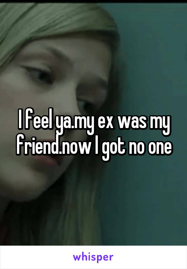I feel ya.my ex was my friend.now I got no one