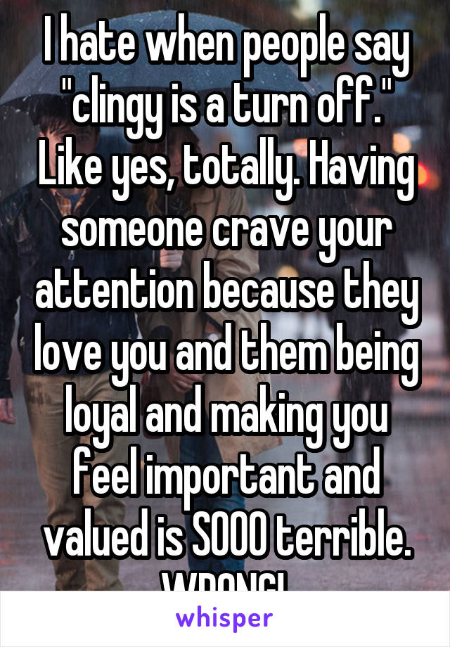 I hate when people say "clingy is a turn off." Like yes, totally. Having someone crave your attention because they love you and them being loyal and making you feel important and valued is SOOO terrible. WRONG! 