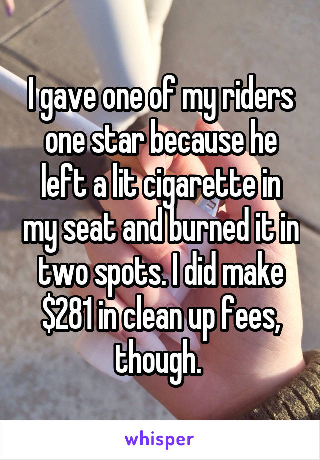 I gave one of my riders one star because he left a lit cigarette in my seat and burned it in two spots. I did make $281 in clean up fees, though. 