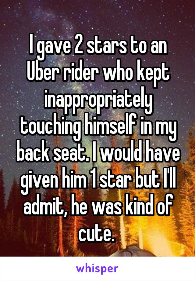 I gave 2 stars to an Uber rider who kept inappropriately touching himself in my back seat. I would have given him 1 star but I'll admit, he was kind of cute. 