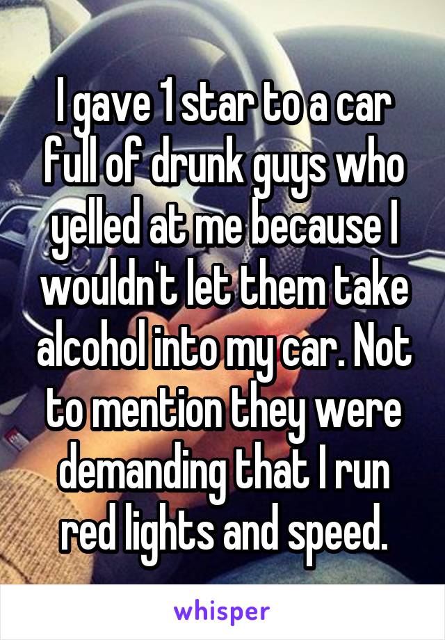 I gave 1 star to a car full of drunk guys who yelled at me because I wouldn't let them take alcohol into my car. Not to mention they were demanding that I run red lights and speed.