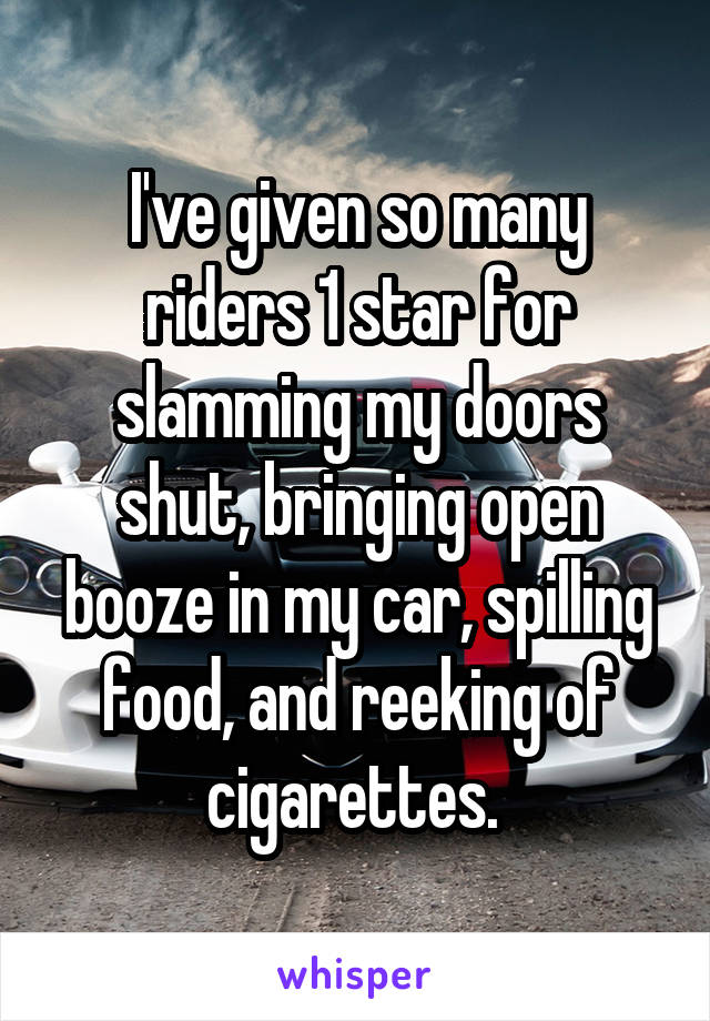 I've given so many riders 1 star for slamming my doors shut, bringing open booze in my car, spilling food, and reeking of cigarettes. 