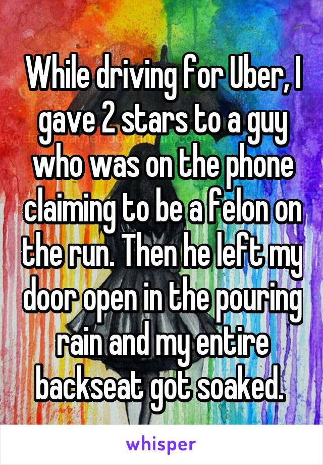 While driving for Uber, I gave 2 stars to a guy who was on the phone claiming to be a felon on the run. Then he left my door open in the pouring rain and my entire backseat got soaked. 