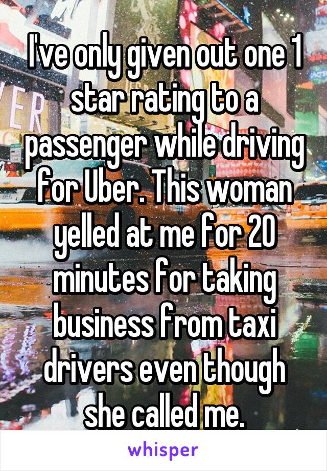 I've only given out one 1 star rating to a passenger while driving for Uber. This woman yelled at me for 20 minutes for taking business from taxi drivers even though she called me.