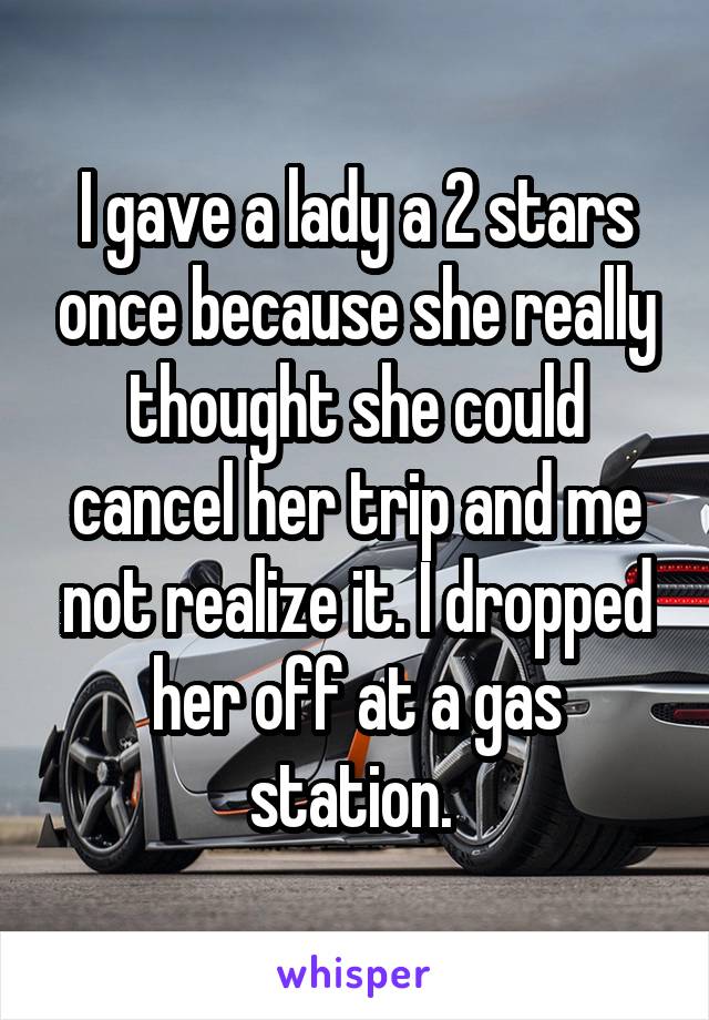 I gave a lady a 2 stars once because she really thought she could cancel her trip and me not realize it. I dropped her off at a gas station. 