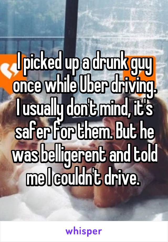 I picked up a drunk guy once while Uber driving. I usually don't mind, it's safer for them. But he was belligerent and told me I couldn't drive. 