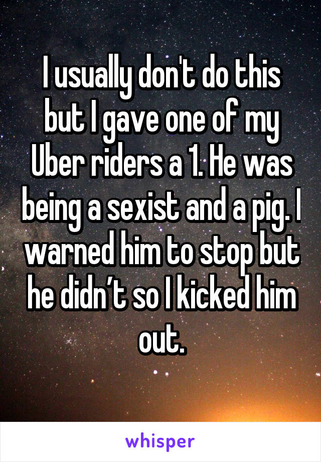 I usually don't do this but I gave one of my Uber riders a 1. He was being a sexist and a pig. I warned him to stop but he didn’t so I kicked him out.
