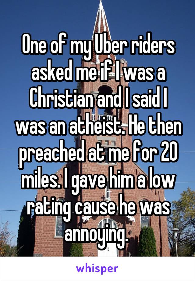 One of my Uber riders asked me if I was a Christian and I said I was an atheist. He then preached at me for 20 miles. I gave him a low rating cause he was annoying. 