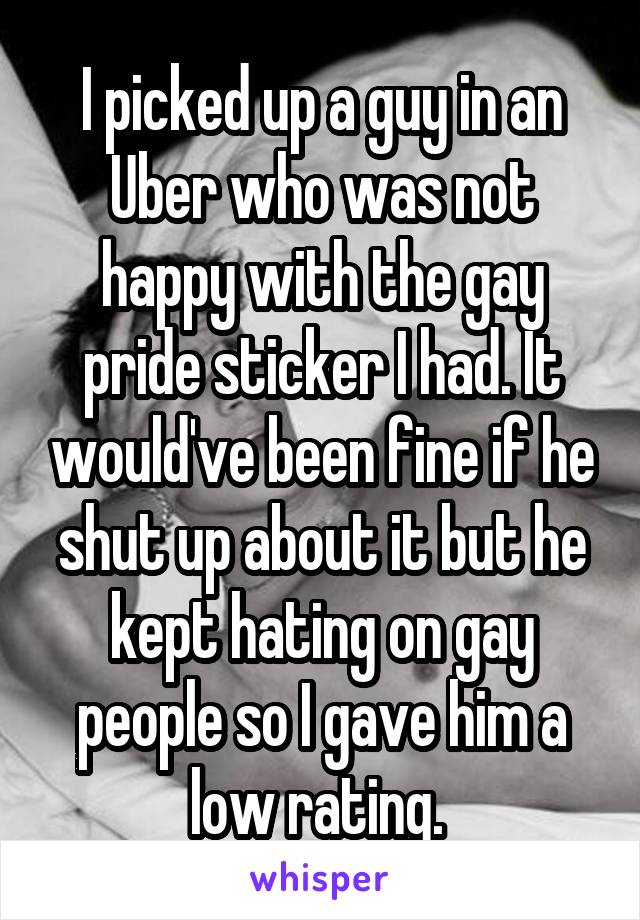 I picked up a guy in an Uber who was not happy with the gay pride sticker I had. It would've been fine if he shut up about it but he kept hating on gay people so I gave him a low rating. 