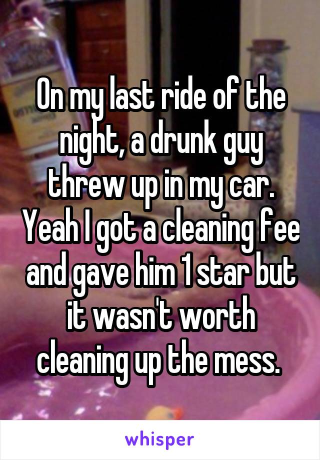 On my last ride of the night, a drunk guy threw up in my car. Yeah I got a cleaning fee and gave him 1 star but it wasn't worth cleaning up the mess. 