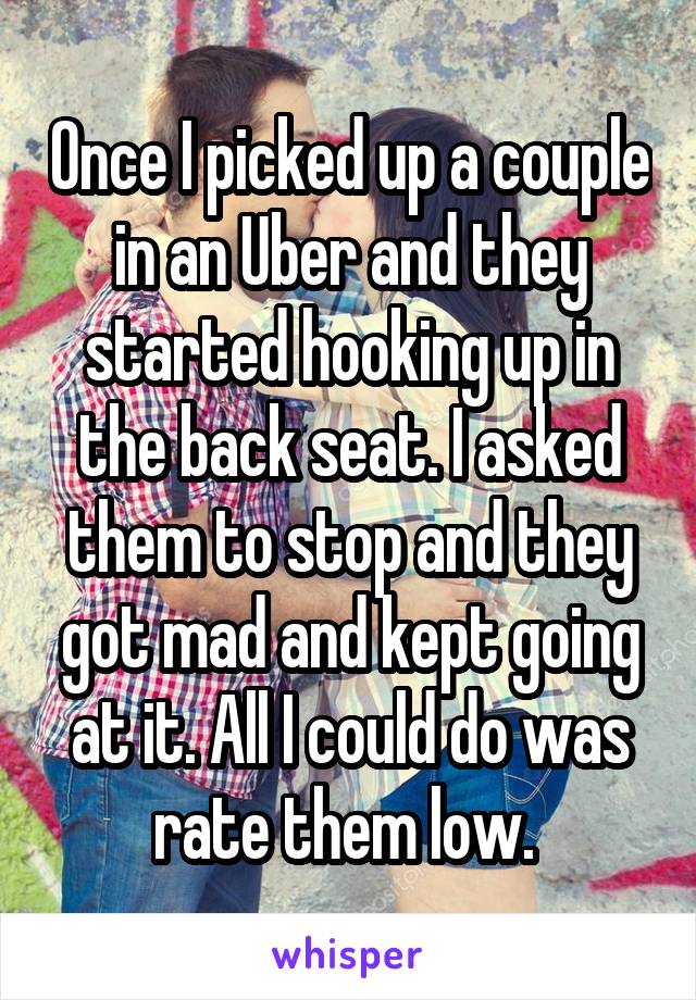 Once I picked up a couple in an Uber and they started hooking up in the back seat. I asked them to stop and they got mad and kept going at it. All I could do was rate them low. 