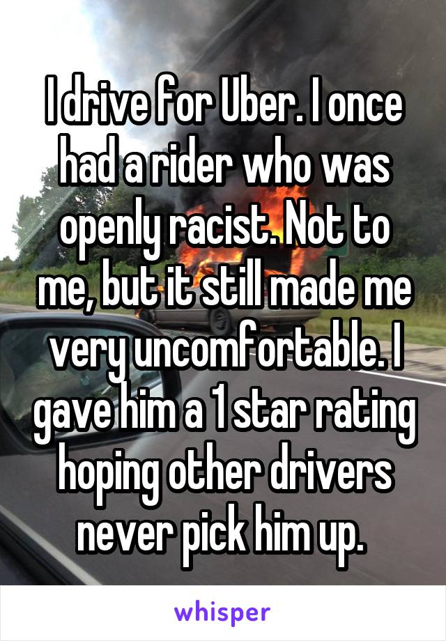 I drive for Uber. I once had a rider who was openly racist. Not to me, but it still made me very uncomfortable. I gave him a 1 star rating hoping other drivers never pick him up. 