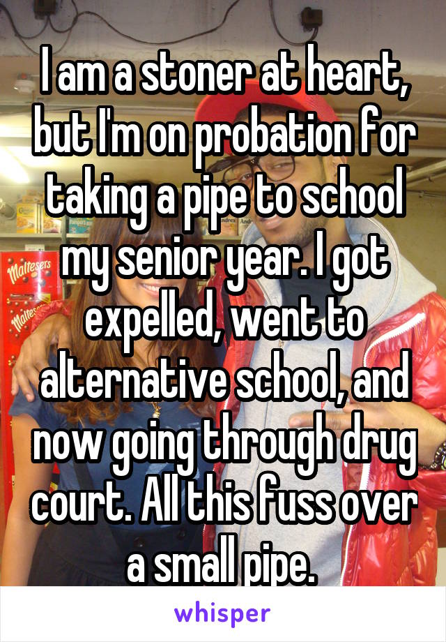 I am a stoner at heart, but I'm on probation for taking a pipe to school my senior year. I got expelled, went to alternative school, and now going through drug court. All this fuss over a small pipe. 