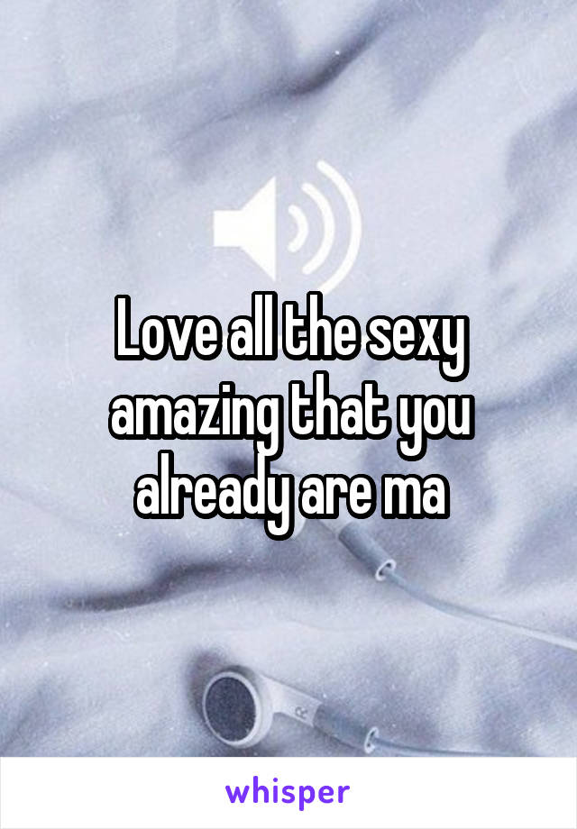 Love all the sexy amazing that you already are ma