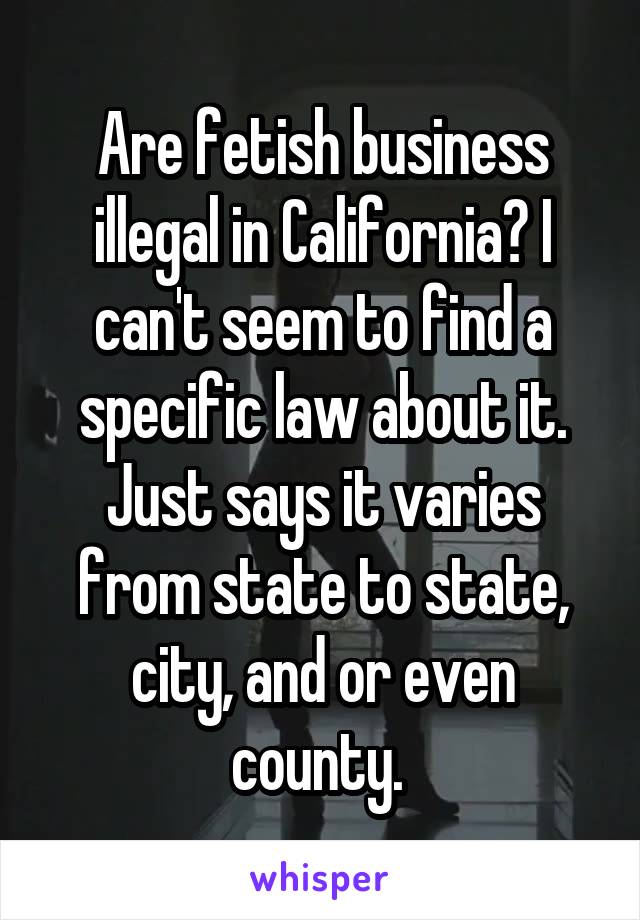 Are fetish business illegal in California? I can't seem to find a specific law about it. Just says it varies from state to state, city, and or even county. 