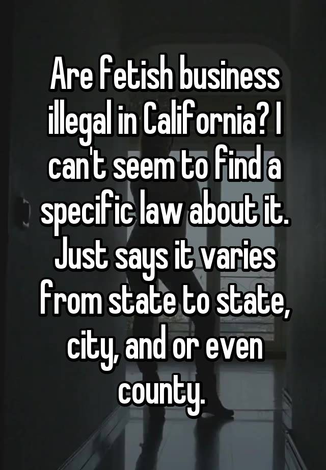 Are fetish business illegal in California? I can't seem to find a specific law about it. Just says it varies from state to state, city, and or even county. 