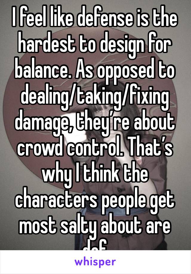 I feel like defense is the hardest to design for balance. As opposed to dealing/taking/fixing damage, they’re about crowd control. That’s why I think the characters people get most salty about are def