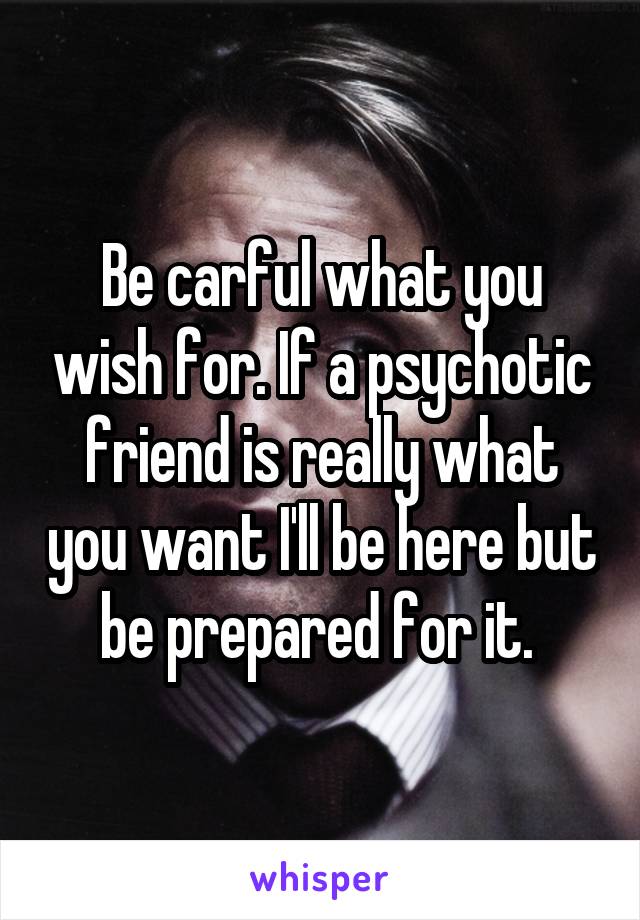 Be carful what you wish for. If a psychotic friend is really what you want I'll be here but be prepared for it. 