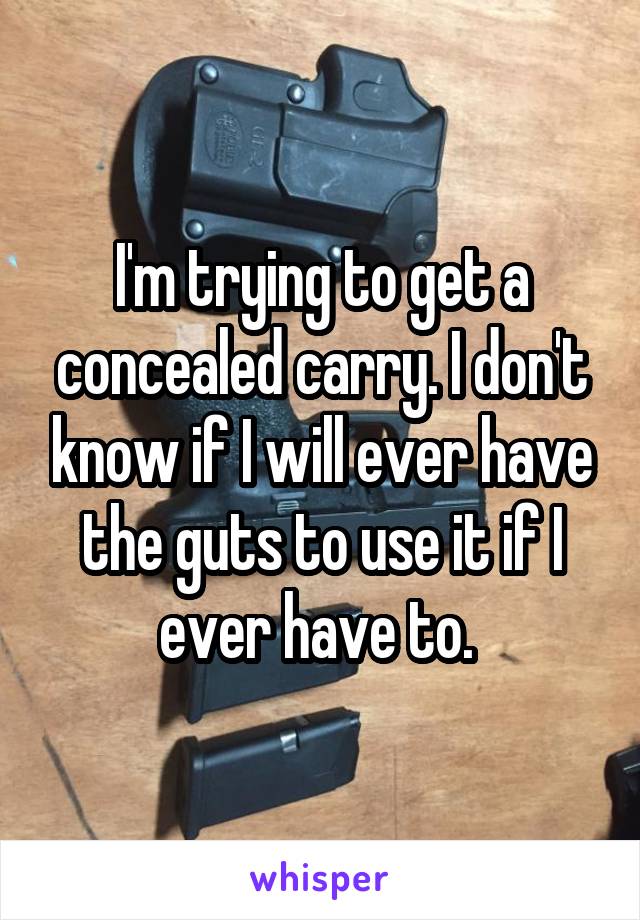 I'm trying to get a concealed carry. I don't know if I will ever have the guts to use it if I ever have to. 