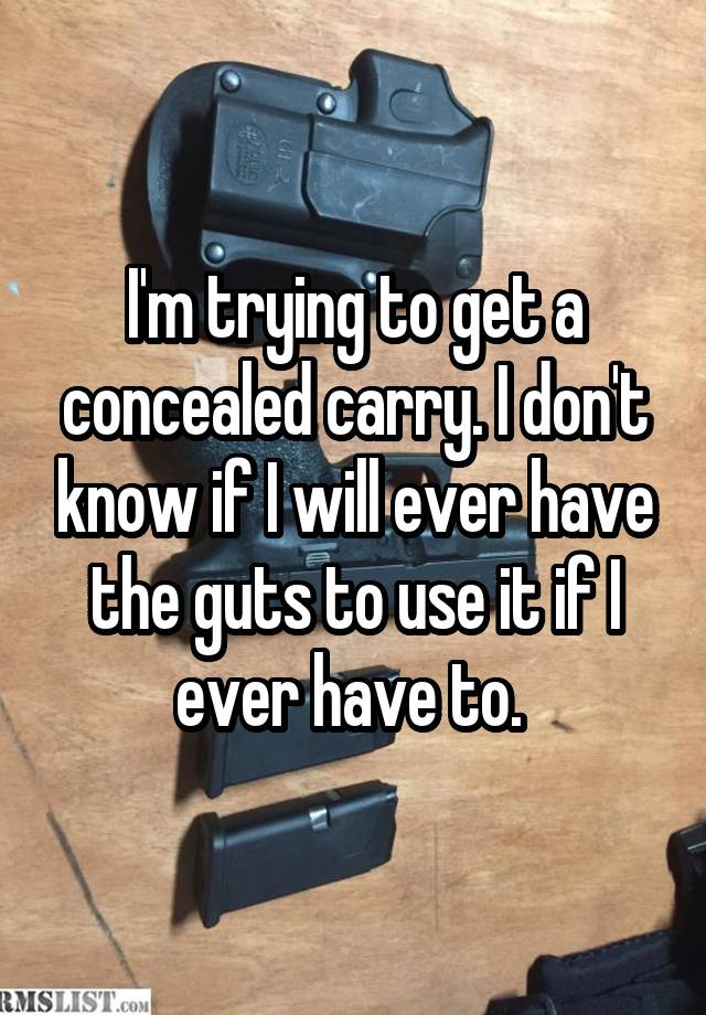 I'm trying to get a concealed carry. I don't know if I will ever have the guts to use it if I ever have to. 