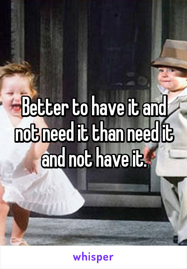 Better to have it and not need it than need it and not have it.