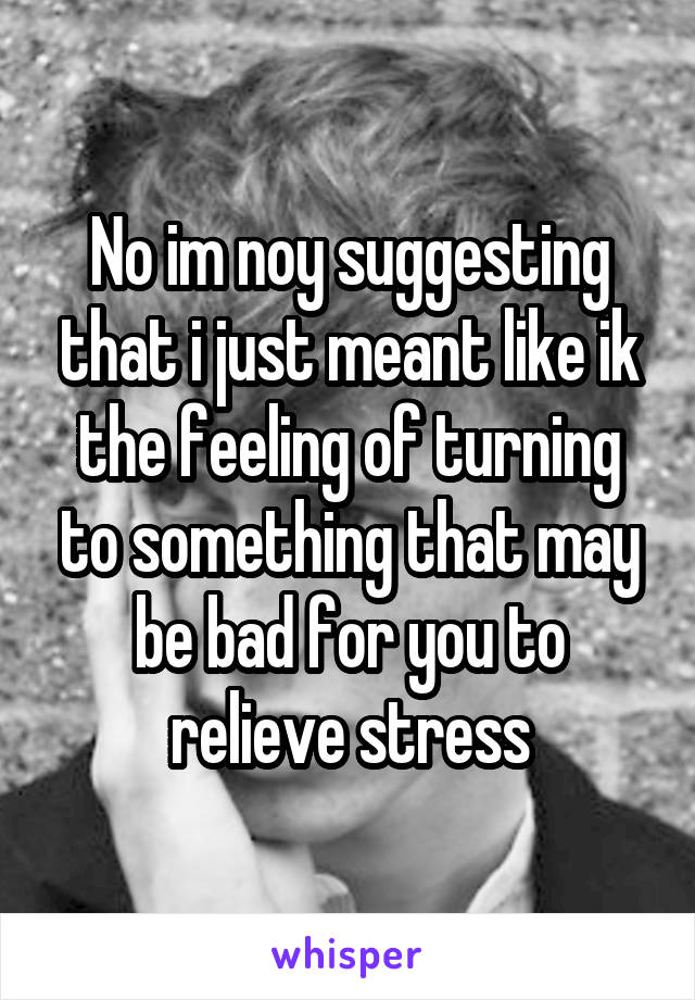 No im noy suggesting that i just meant like ik the feeling of turning to something that may be bad for you to relieve stress