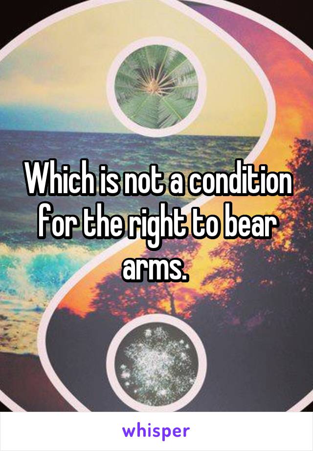 Which is not a condition for the right to bear arms. 