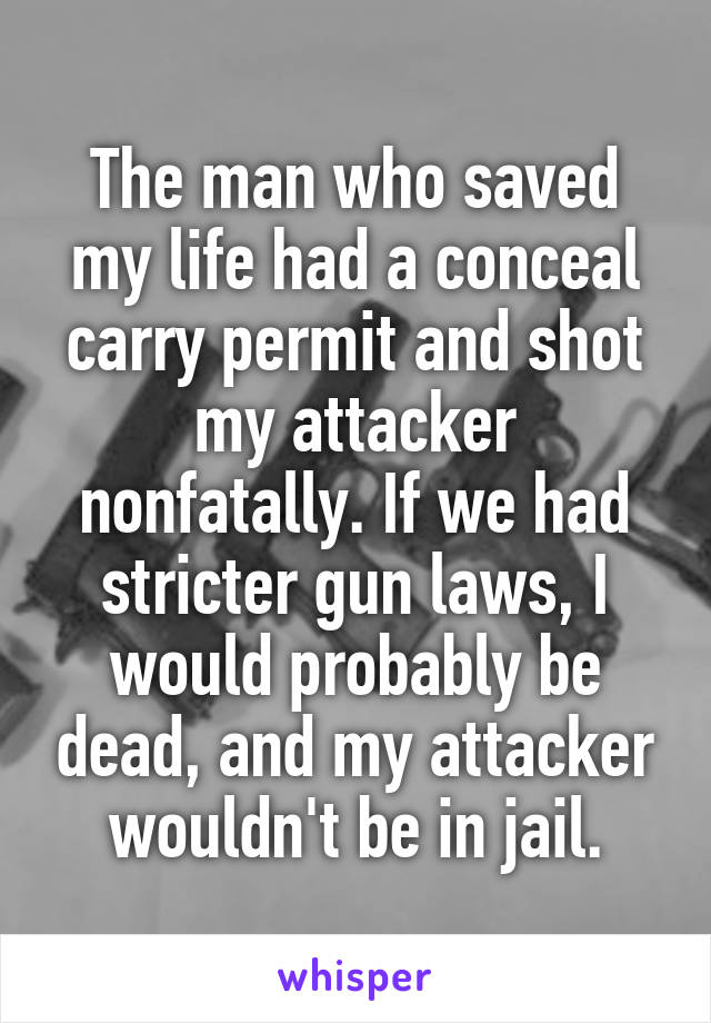 The man who saved my life had a conceal carry permit and shot my attacker nonfatally. If we had stricter gun laws, I would probably be dead, and my attacker wouldn't be in jail.