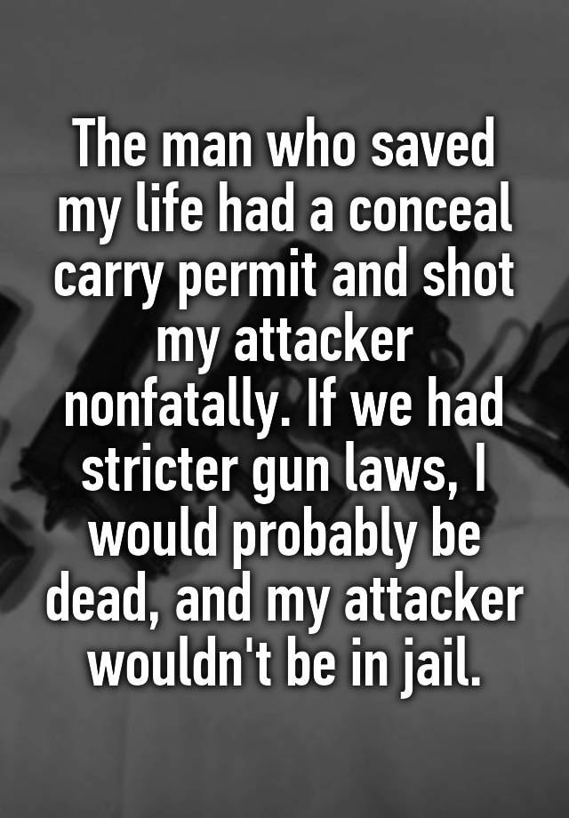 The man who saved my life had a conceal carry permit and shot my attacker nonfatally. If we had stricter gun laws, I would probably be dead, and my attacker wouldn't be in jail.