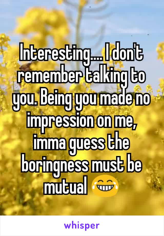 Interesting.... I don't remember talking to you. Being you made no impression on me, imma guess the boringness must be mutual 😂