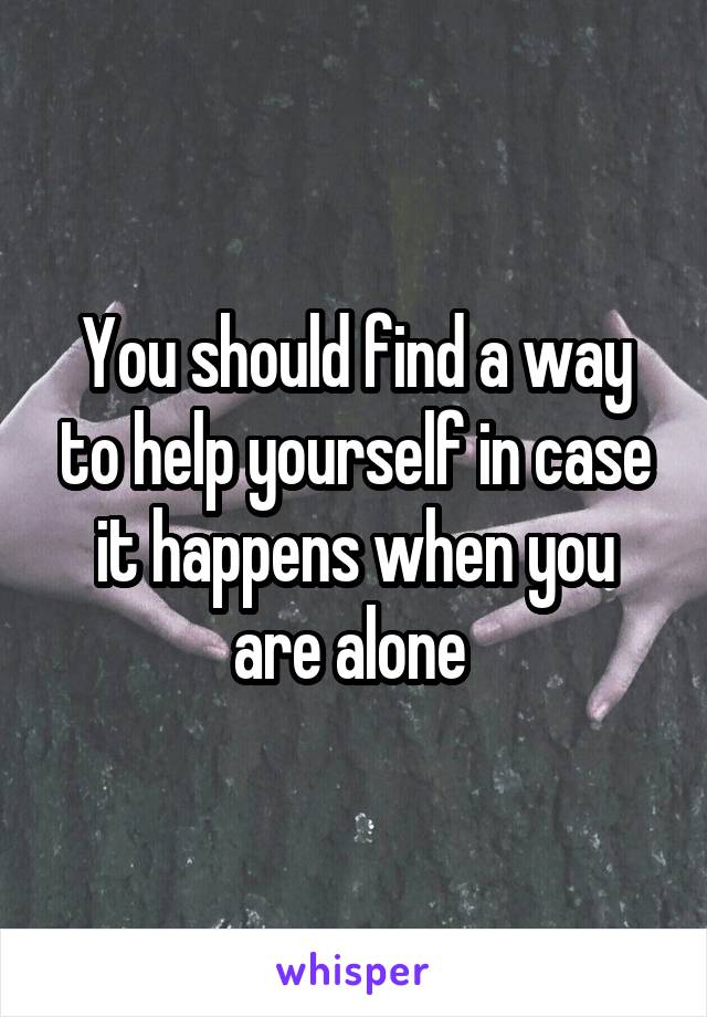 You should find a way to help yourself in case it happens when you are alone 