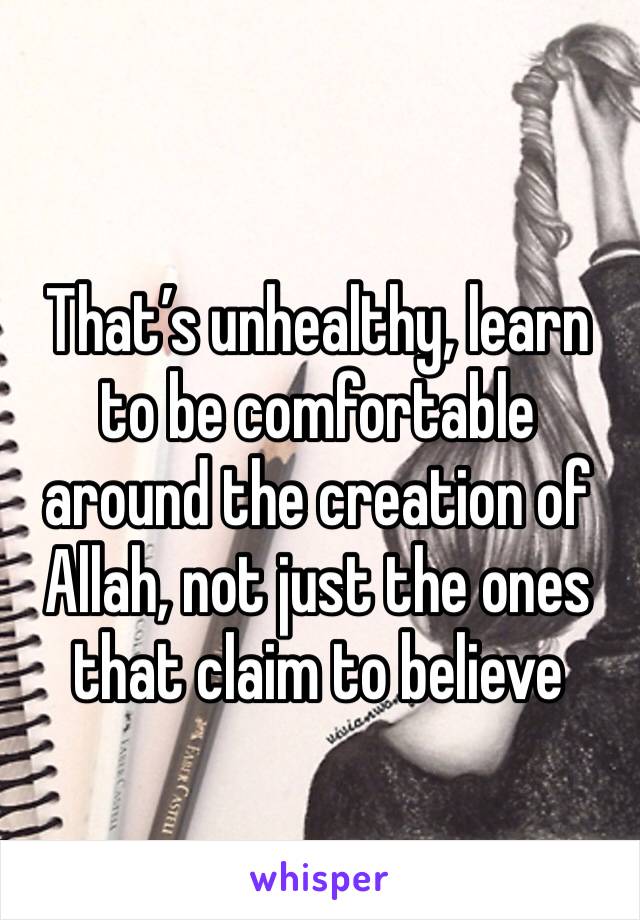 That’s unhealthy, learn to be comfortable around the creation of Allah, not just the ones that claim to believe 