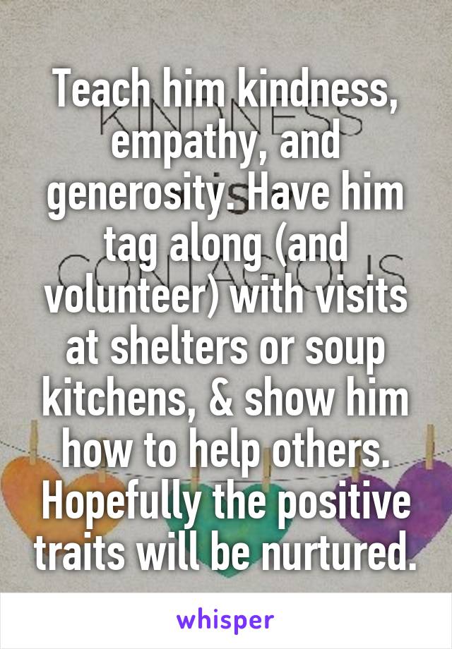 Teach him kindness, empathy, and generosity. Have him tag along (and volunteer) with visits at shelters or soup kitchens, & show him how to help others. Hopefully the positive traits will be nurtured.