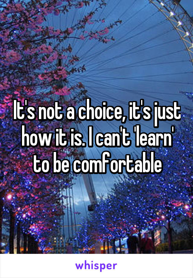 It's not a choice, it's just how it is. I can't 'learn' to be comfortable