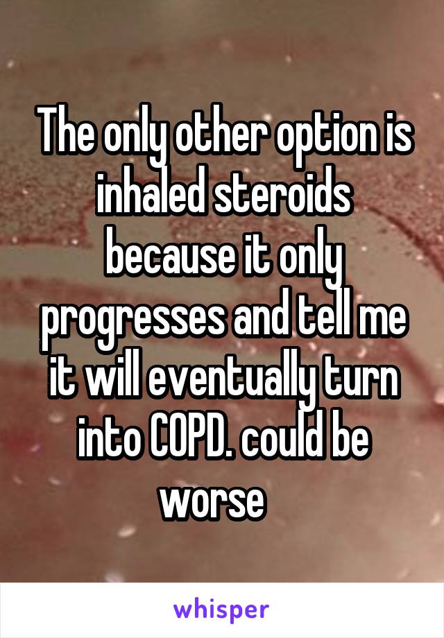 The only other option is inhaled steroids because it only progresses and tell me it will eventually turn into COPD. could be worse   