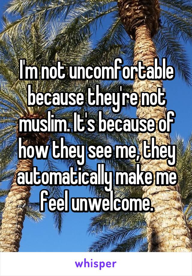 I'm not uncomfortable because they're not muslim. It's because of how they see me, they automatically make me feel unwelcome.