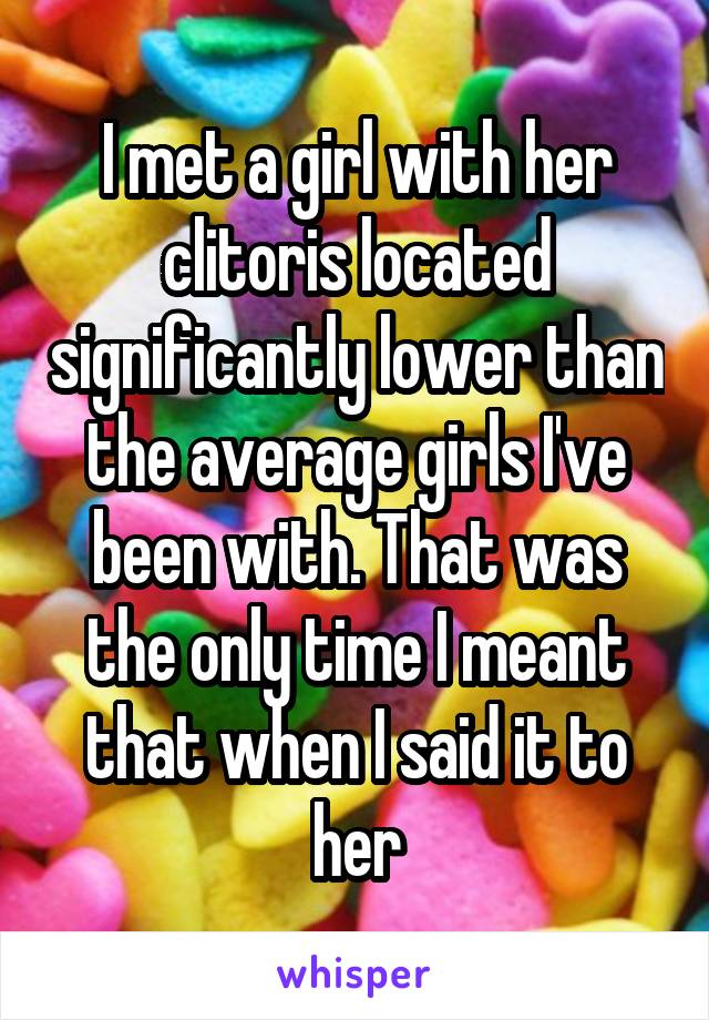 I met a girl with her clitoris located significantly lower than the average girls I've been with. That was the only time I meant that when I said it to her