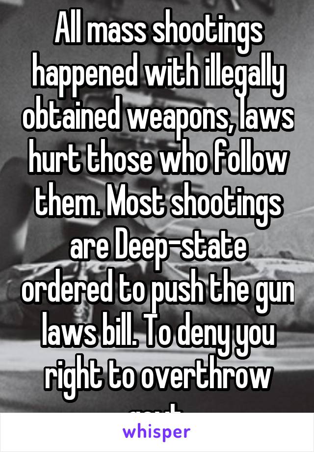 All mass shootings happened with illegally obtained weapons, laws hurt those who follow them. Most shootings are Deep-state ordered to push the gun laws bill. To deny you right to overthrow govt.