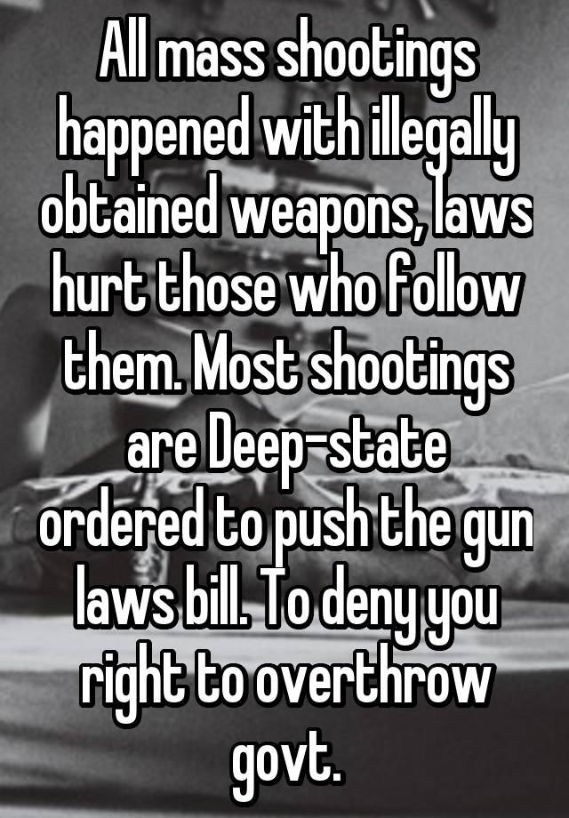 All mass shootings happened with illegally obtained weapons, laws hurt those who follow them. Most shootings are Deep-state ordered to push the gun laws bill. To deny you right to overthrow govt.