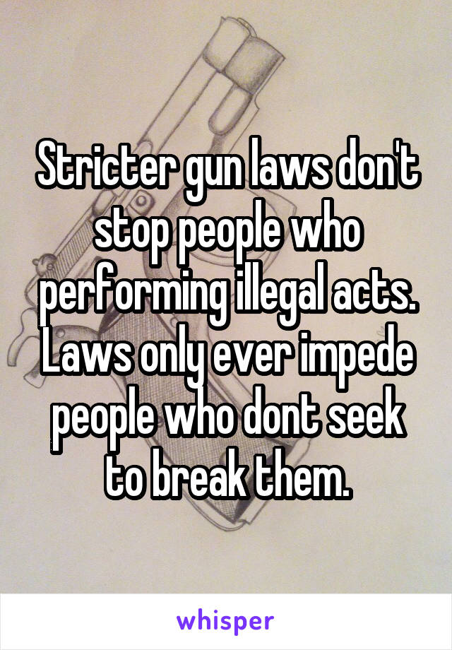 Stricter gun laws don't stop people who performing illegal acts. Laws only ever impede people who dont seek to break them.