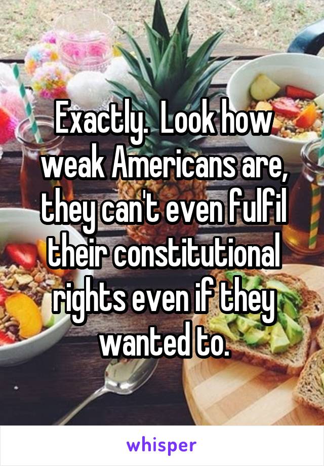 Exactly.  Look how weak Americans are, they can't even fulfil their constitutional rights even if they wanted to.