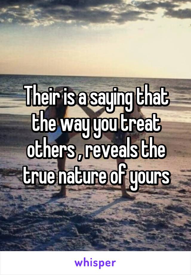 Their is a saying that the way you treat others , reveals the true nature of yours
