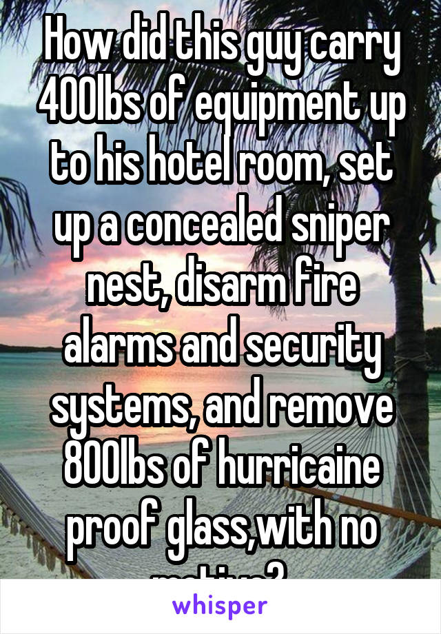 How did this guy carry 400lbs of equipment up to his hotel room, set up a concealed sniper nest, disarm fire alarms and security systems, and remove 800lbs of hurricaine proof glass,with no motive? 