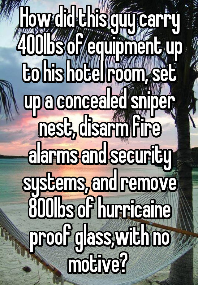 How did this guy carry 400lbs of equipment up to his hotel room, set up a concealed sniper nest, disarm fire alarms and security systems, and remove 800lbs of hurricaine proof glass,with no motive? 