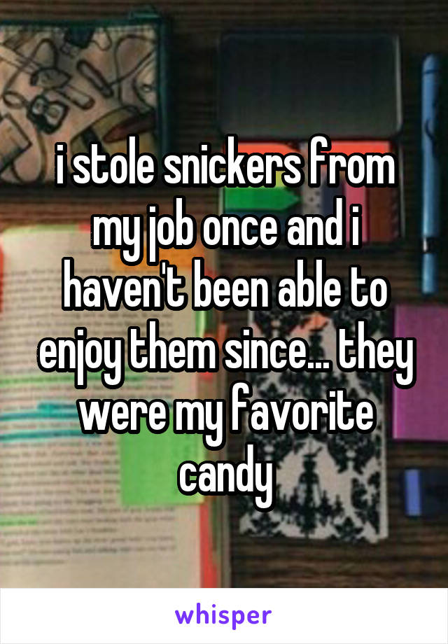 i stole snickers from my job once and i haven't been able to enjoy them since... they were my favorite candy