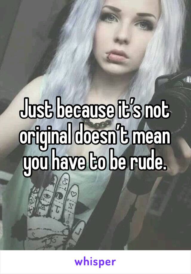 Just because it’s not original doesn’t mean you have to be rude. 