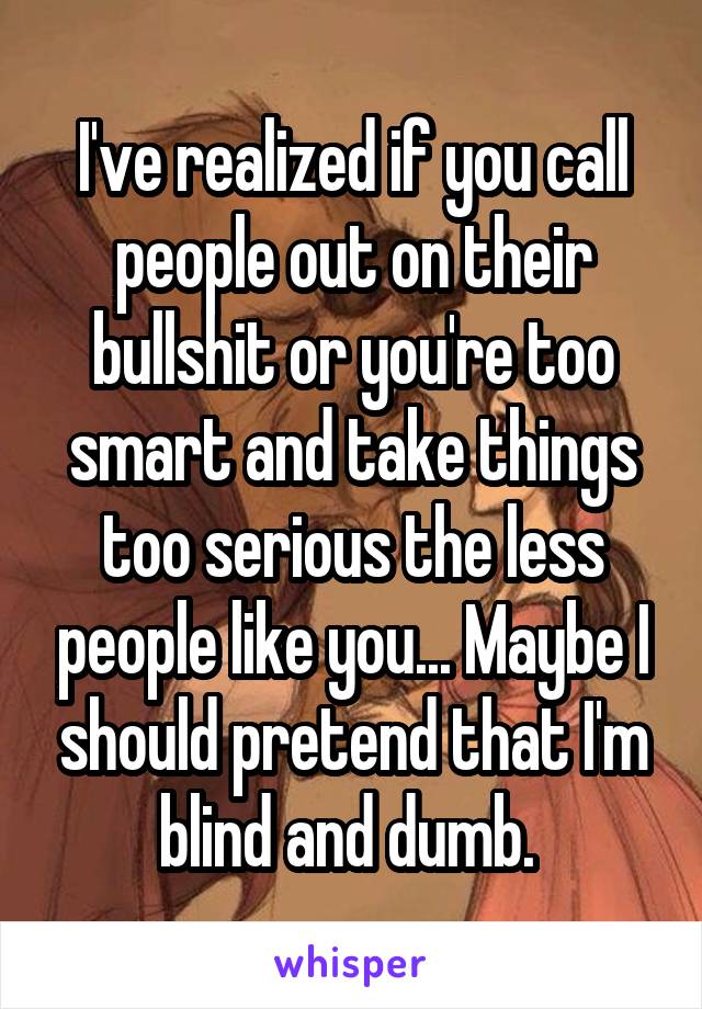 I've realized if you call people out on their bullshit or you're too smart and take things too serious the less people like you... Maybe I should pretend that I'm blind and dumb. 