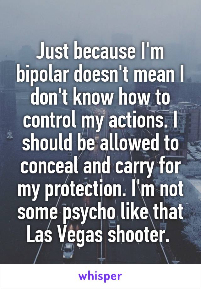 Just because I'm bipolar doesn't mean I don't know how to control my actions. I should be allowed to conceal and carry for my protection. I'm not some psycho like that Las Vegas shooter. 